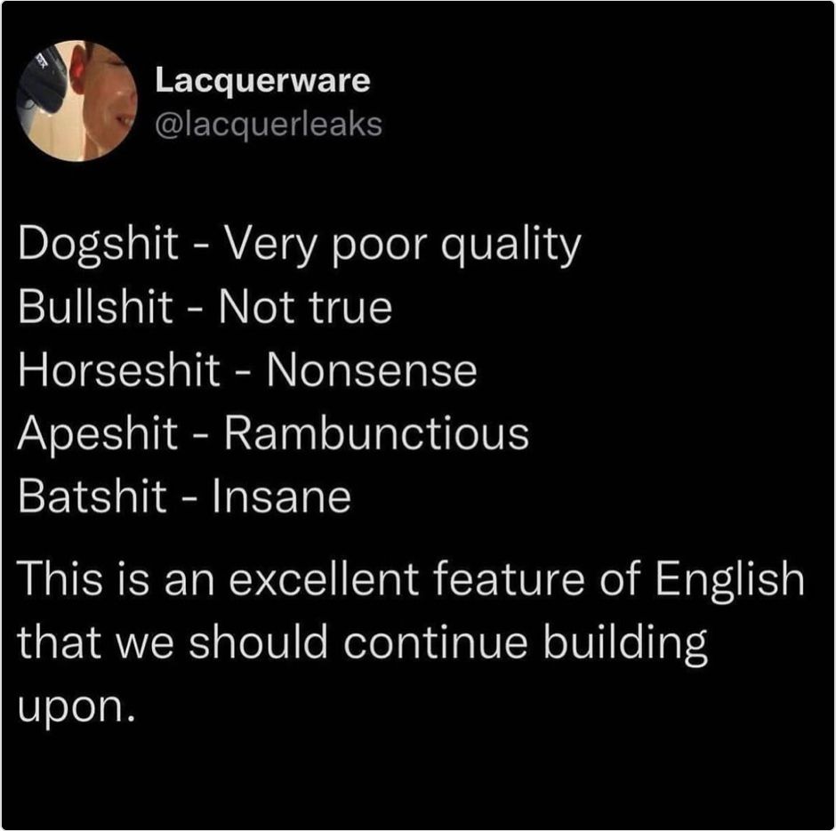 Lacquerware @lacquerleaks
Dogshit - Very poor quality
Bullshit - Not true
Horseshit - Nonsense
Apeshit - Rambunctious
Batshit - Insane
This is an excellent feature of English that we should continue building upon.