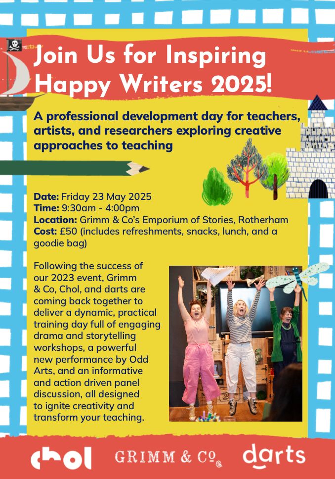 Join Us for Inspiring Happy Writers 2025!

A professional development day for teachers, artists, and researchers exploring creative approaches to teaching.

Date: Fri 23rd May 2025
Time: 9.30-4pm
Location: Grimm & Co's Emporium of Stories, Rotherham
Cost: £50 (includes refreshments, snacks, lunch and a goodie bag)

Following the success of our 2023 event, Grimm & Co, Chol, and darts are coming back together to deliver a dynamic, practical training day full of engaging drama and storytelling workshops, a powerful new performance by Odd Arts, and an informative and action driven panel discussion, all designed to ignite creativity and transform your teaching.