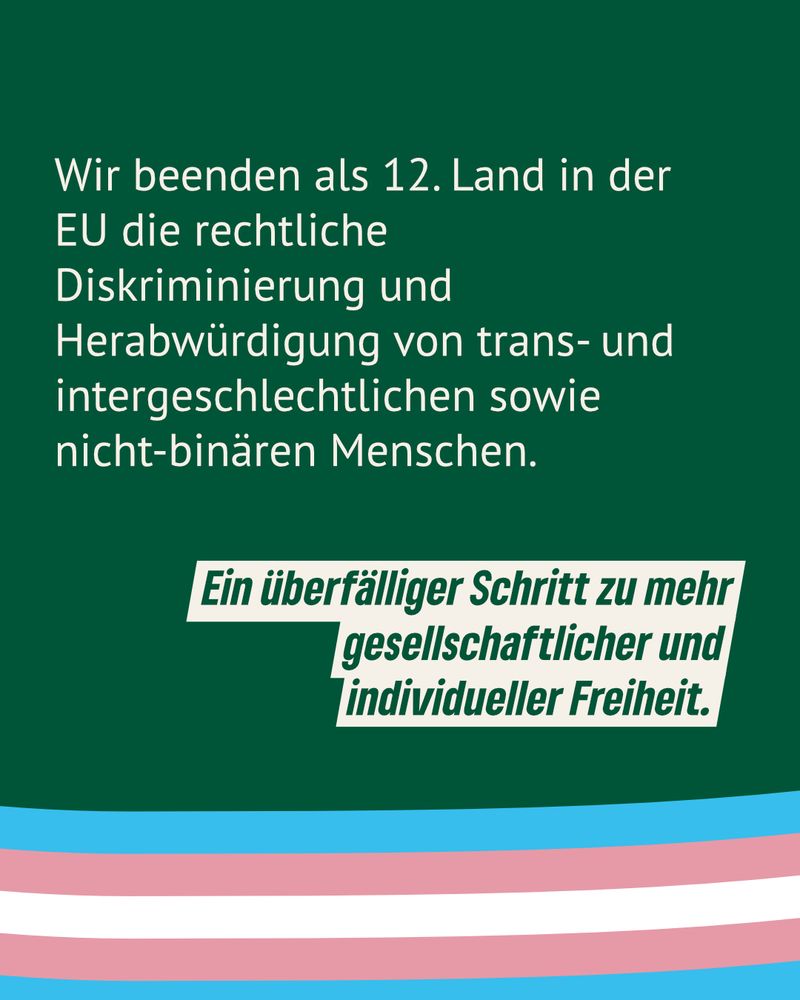 Wir beenden als 12. Land in der EU die rechtliche Diskriminierung und Herabwürdigung von trans- und intergeschlechtlichen sowie nicht-binären Menschen. 

Ein überfälliger Schritt zu mehr 
gesellschaftlicher und 
individueller Freiheit.