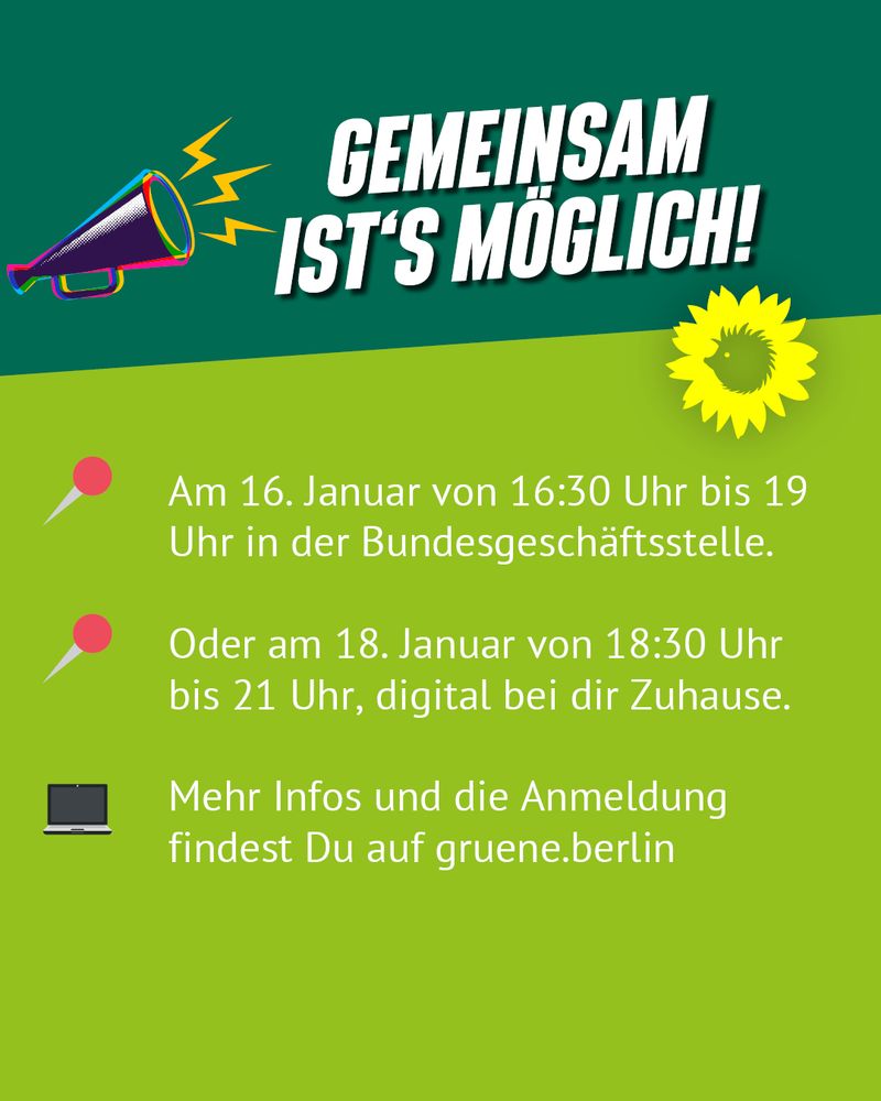 Auf grünem Hintergrund steht in weißer Schrift:
Gemeinsam ist's Möglich!
Am 16.Januar von 16:30 Uhr bis 19 Uhr in der Bundesgeschäftsstelle. Oder am 18. Januar von 18:30 Uhr bis 21 Uhr, digital bei dir Zuhause. Mehr Infos und die Anmeldung findest Du auf gruene.berlin