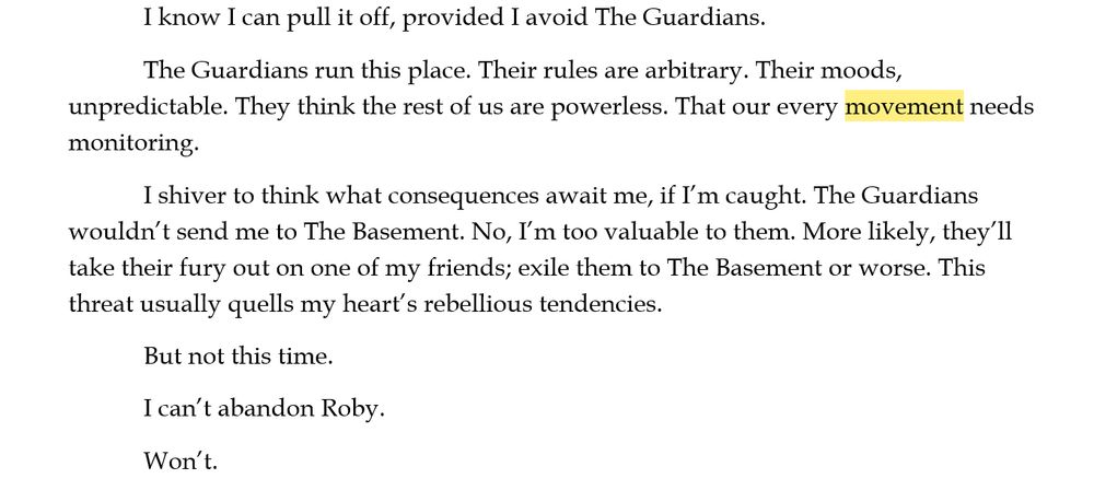 I know I can pull it off, provided I avoid The Guardians. 
The Guardians run this place. Their rules are arbitrary. Their moods, unpredictable. They think the rest of us are powerless. That our every movement needs monitoring. 
I shiver to think what consequences await me, if I’m caught. The Guardians wouldn’t send me to The Basement. No, I’m too valuable to them. More likely, they’ll take their fury out on one of my friends; exile them to The Basement or worse. This threat usually quells my heart’s rebellious tendencies.
But not this time. 
I can’t abandon Roby. 
Won’t.
