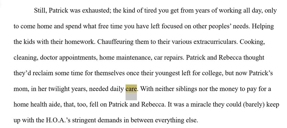 Still, Patrick was exhausted; the kind of tired you get from years of working all day, only to come home and spend what free time you have left focused on other peoples’ needs. Helping the kids with their homework. Chauffeuring them to their various extracurriculars. Cooking, cleaning, doctor appointments, home maintenance, car repairs. Patrick and Rebecca thought they’d reclaim some time for themselves once their youngest left for college, but now Patrick’s mom, in her twilight years, needed daily care. With neither siblings nor the money to pay for a home health aide, that, too, fell on Patrick and Rebecca. It was a miracle they could (barely) keep up with the H.O.A.’s stringent demands in between everything else.