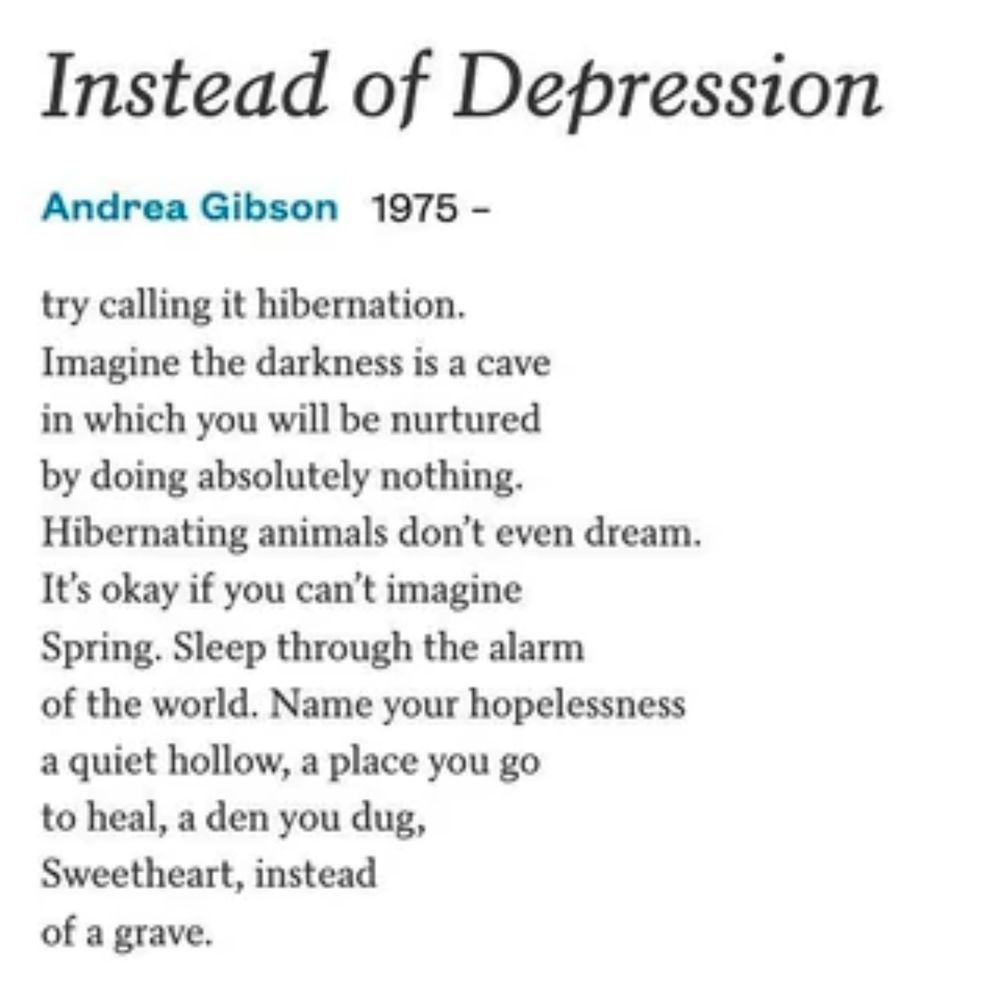 Instead of Depression by Andrea Gibson

try calling it hibernation.
Imagine the darkness is a cave
in which you will be nurtured
by doing absolutely nothing.
Hibernating animals don’t even dream.
It’s okay if you can’t imagine
Spring. Sleep through the alarm
of the world. Name your hopelessness
a quiet hollow, a place you go
to heal, a den you dug,
Sweetheart, instead
of a grave.