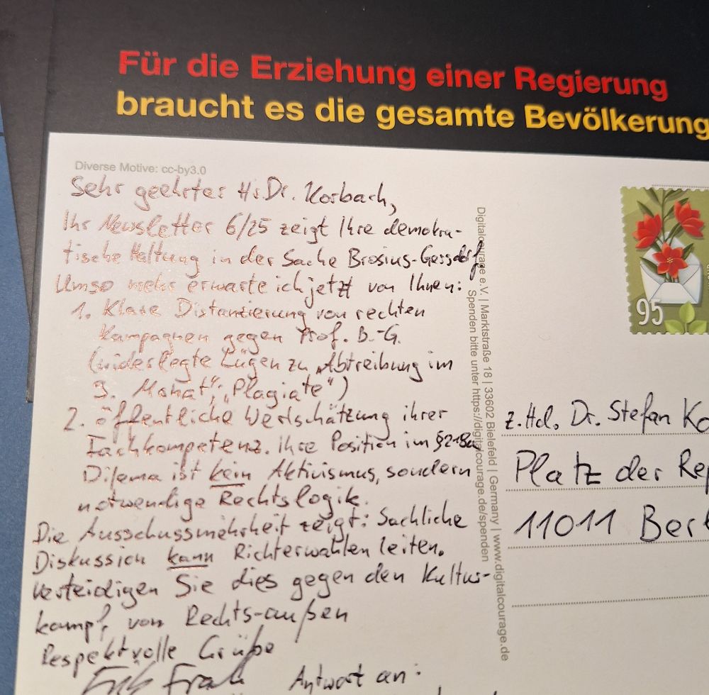 Postkartenstapel. Rückseite: Für die Erziehung einer Regierung braucht es die ganze Bevölkerung. Vorderseite
Sehr geehrter Herr Dr. Korbach,

Ihr Newsletter 6/25 zeigt Ihre demokratische Haltung in der Sache Brosius-Gersdorf – umso mehr erwarte ich jetzt:

1.	Klare Distanzierung Ihrer Fraktion von rechten Kampagnen gegen Prof. Brosius-Gersdorf (Widerlegte Falschbehauptungen "Abtreibung bis 9. Monat", „Plagiate“)

2.	 Öffentliche Wertschätzung ihrer Fachkompetenz: Ihre Position im §218a-Dilemma ist kein Aktivismus, sondern notwendige Rechtslogik.

Die Ausschussmehrheit zeigt: Sachliche Debatte kann Richterwahlen leiten. Verteidigen Sie dies gegen den Kulturkampf von rechts-außen.
