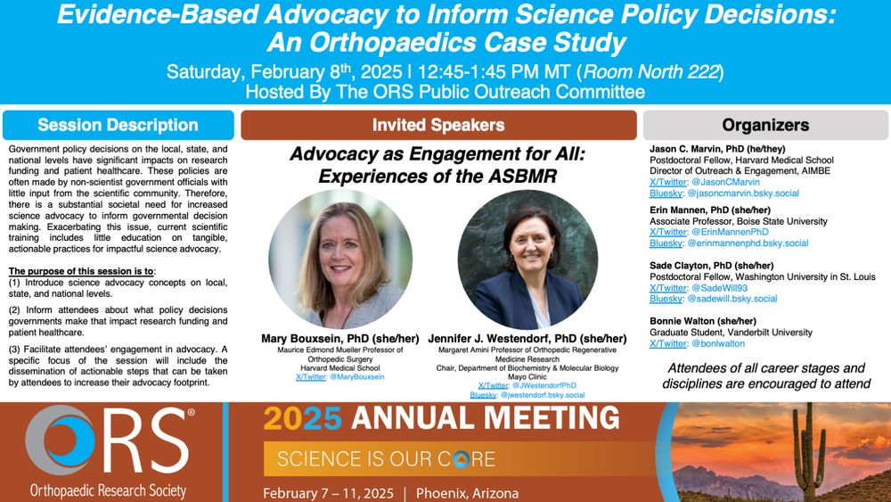 A flyer for this session entitled "Evidence-Based Advocacy to Inform Science Policy Decisions: An Orthopaedics Case Study."

The session will be held on Saturday, February 8th, 2025 from 12:45-1:45 PM MT (Room North 222). Hosted By The ORS Public Outreach Committee.

The featured speakers are Drs. Mary Bouxsein (Harvard Medical School) and Jennifer Westendorf (Mayo Clinic). Organizers are Drs. Jason Marvin (Harvard Medical School), Erin Mannen (Boise State Univeristy), and Sade Clayton (Washington University in St. Louis) and Bonnie Walton (Vanderbilt).  