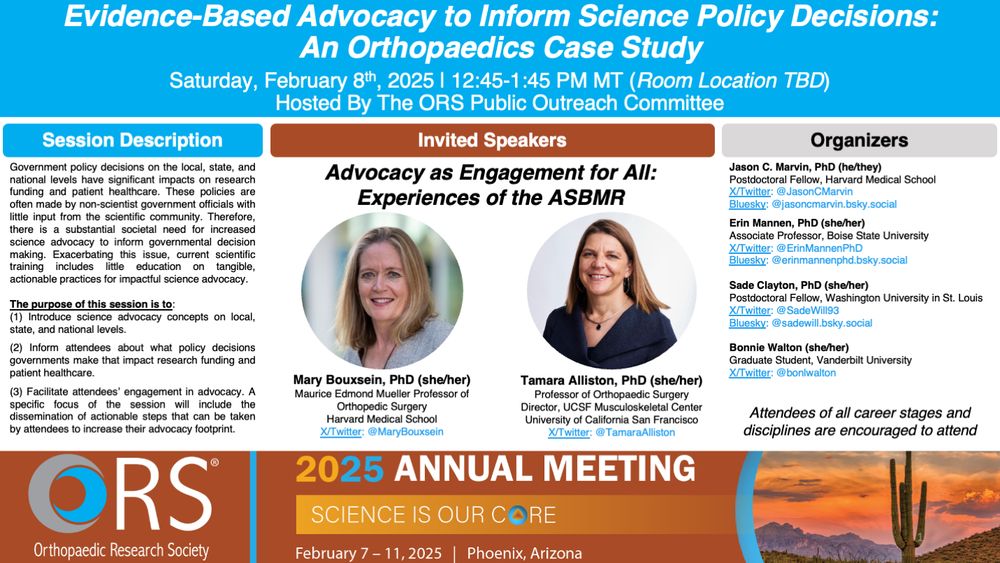 A flyer for this session entitled "Evidence-Based Advocacy to Inform Science Policy Decisions: An Orthopaedics Case Study."

The session will be held on Saturday, February 8th, 2025 from 12:45-1:45 PM MT (Room Location TBD). Hosted By The ORS Public Outreach Committee.

The featured speakers are Drs. Mary Bouxsein (Harvard Medical School) and Tamara Alliston (UCSF). Organizers are Drs. Jason Marvin (Harvard Medical School), Erin Mannen (Boise State Univeristy), and Sade Clayton (Washington University in St. Louis) and Bonnie Walton (Vanderbilt).  