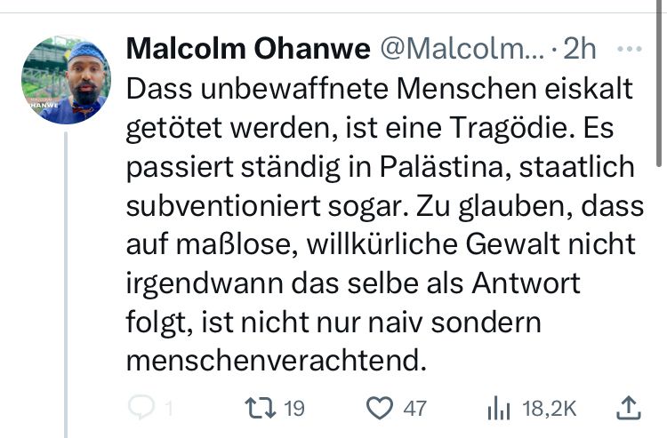 Tweet von Malcolm Ohanwe: „Dass unbewaffnete Menschen eiskalt getötet werden, ist eine Tragödie. Es passiert ständig in Palästina, staatlich subventioniert sogar. Zu glauben, dass auf maßlose, willkürliche Gewalt nicht irgendwann das selbe als Antwort folgt, ist nicht nur naiv sondern menschenverachtend.“
