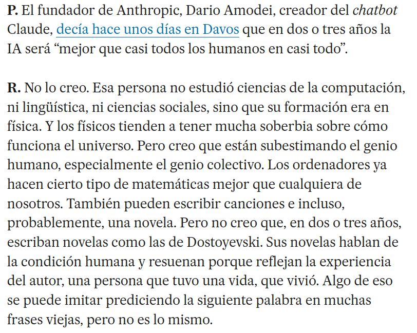 Recorte del artículo.

P. El fundador de Anthropic, Dario Amodei, creador del chatbot Claude, decía hace unos días en Davos que en dos o tres años la IA será “mejor que casi todos los humanos en casi todo”.

R. No lo creo. Esa persona no estudió ciencias de la computación, ni lingüística, ni ciencias sociales, sino que su formación era en física. Y los físicos tienden a tener mucha soberbia sobre cómo funciona el universo. Pero creo que están subestimando el genio humano, especialmente el genio colectivo. Los ordenadores ya hacen cierto tipo de matemáticas mejor que cualquiera de nosotros. También pueden escribir canciones e incluso, probablemente, una novela. Pero no creo que, en dos o tres años, escriban novelas como las de Dostoyevski. Sus novelas hablan de la condición humana y resuenan porque reflejan la experiencia del autor, una persona que tuvo una vida, que vivió. Algo de eso se puede imitar prediciendo la siguiente palabra en muchas frases viejas, pero no es lo mismo.