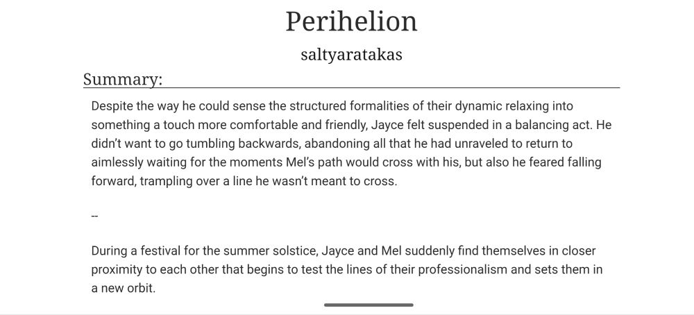Perihelion by saltyaratakas 

Summary: Despite the way he could sense the structured formalities of their dynamic relaxing into something a touch more comfortable and friendly, Jayce felt suspended in a balancing act. He didn’t want to go tumbling backwards, abandoning all that he had unraveled to return to aimlessly waiting for the moments Mel’s path would cross with his, but also he feared falling forward, trampling over a line he wasn’t meant to cross.

--

During a festival for the summer solstice, Jayce and Mel suddenly find themselves in closer proximity to each other that begins to test the lines of their professionalism and sets them in a new orbit.
