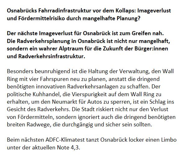 Screenshot mit folgendem Text: 

Osnabrücks Fahrradinfrastruktur vor dem Kollaps: Imageverlust und Fördermittelrisiko durch mangelhafte Planung?

Der nächste Imageverlust für Osnabrück ist zum Greifen nah. 
Die Radverkehrsplanung in Osnabrück ist nicht nur mangelhaft, sondern ein wahrer Alptraum für die Zukunft der Bürger:innen und Radverkehrsinfrastruktur.

Besonders beunruhigend ist die Haltung der Verwaltung, den Wall Ring mit vier Fahrspuren neu zu planen, anstatt die dringend benötigten innovativen Radverkehrsanlagen zu schaffen. Der politische Kuhhandel, die Vierspurigkeit auf dem Wall Ring zu erhalten, um den Neumarkt für Autos zu sperren, ist ein Schlag ins Gesicht des Radverkehrs. Die Stadt riskiert nicht nur den Verlust von Fördermitteln, sondern ignoriert auch die dringend benötigten breiten Radwege, die durchgängig und sicher sein sollten.

Beim nächsten ADFC-Klimatest tanzt Osnabrück locker einen Limbo unter der aktuellen Note 4,3.