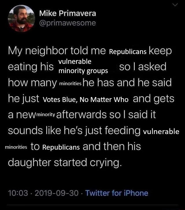 A riff on the famous Mike Primavera (@primawesome) tweet about shelter cats and coyotes, with substitutions in brackets

My neighbor told me [Republicans] keep eating his [vulnerable minority groups] so I asked how many [minorities] he has and he said he just [Votes Blue, No Matter Who] and gets a new [minority] afterwards so I said it sounds like he's just feeding [vulnerable minorities] to Republicans and then his daughter started crying.
