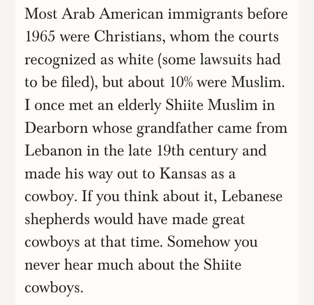 Most Arab American immigrants before 1965 were Christians, whom the courts recognized as white (some lawsuits had to be filed), but about 10% were Muslim. I once met an elderly Shiite Muslim in Dearborn whose grandfather came from Lebanon in the late 19th century and made his way out to Kansas as a cowboy. If you think about it, Lebanese shepherds would have made great cowboys at that time. Somehow you never hear much about the Shiite cowboys.