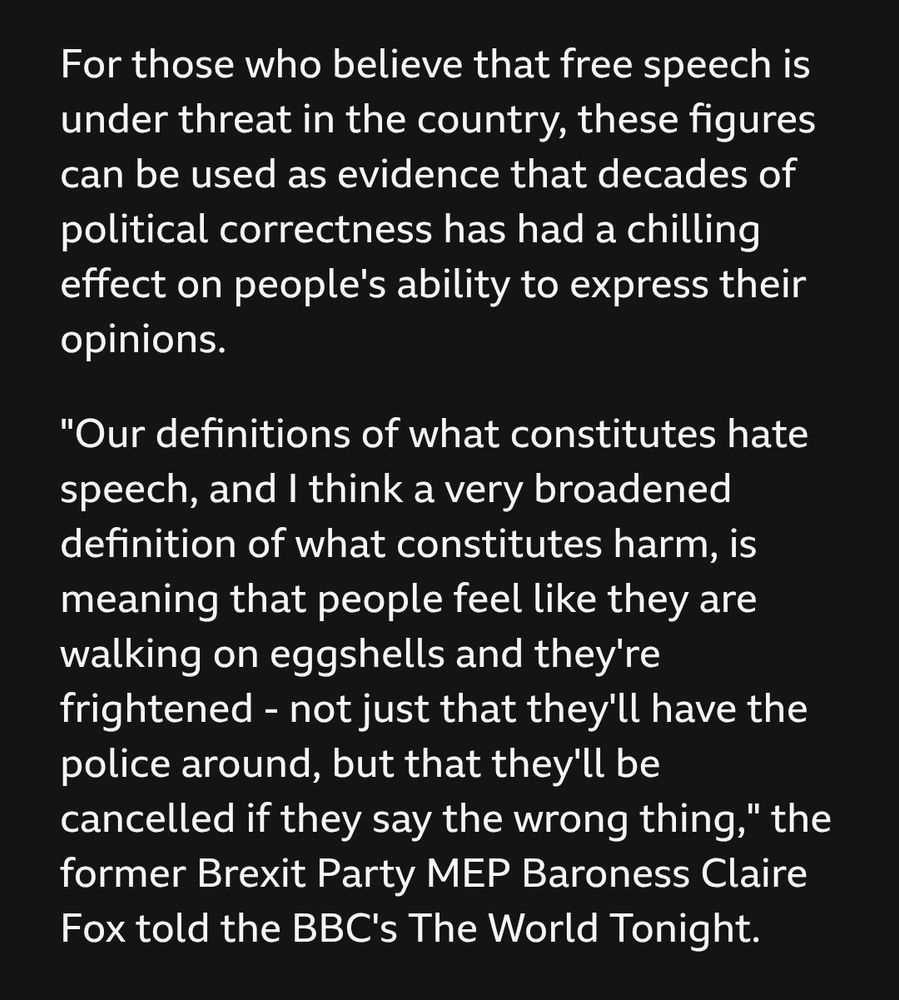 For those who believe that free speech is under threat in the country, these figures can be used as evidence that decades of political correctness has had a chilling effect on people's ability to express their opinions.

"Our definitions of what constitutes hate speech, and I think a very broadened definition of what constitutes harm, is meaning that people feel like they are walking on eggshells and they're frightened - not just that they'll have the police around, but that they'll be cancelled if they say the wrong thing," the former Brexit Party MEP Baroness Claire Fox told the BBC's The World Tonight.