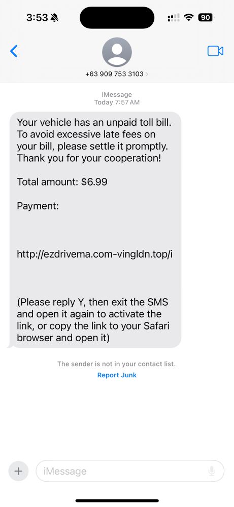 Text message from +63 909 753 3103 that reads:

Your vehicle has an unpaid toll bill. To avoid excessive late fees on your bill, please settle it promptly. Thank you for your cooperation!

Toll amount: $6.99

Payment: (URL)

Please reply Y, then exit the SMS and open it again to activate the link, or copy the link to your Safari browser and open it.