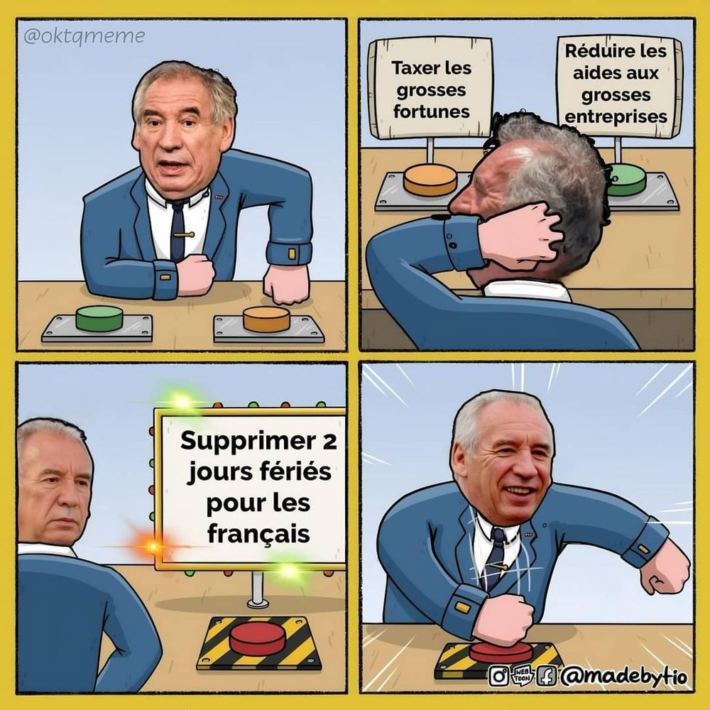 BD de 4 cases. Dans la 1ère, Bayrou est assis face à 2 boutons. Dans la 2e case, on voit que les 2 boutons sont: taxer les grosses fortunes ou réduire les aides aux grosses entreprises. Dans la troisième case on voit ensuite un troisième bouton, il est écrit supprimer 2 jours fériés pour les Français. Dans la dernière case, Bayrou appuie sur ce bouton là tout content.