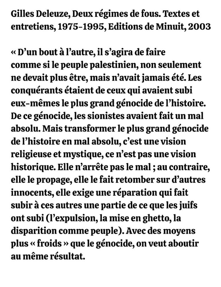 Gilles Deleuze, Deux régimes de fous. Textes et entretiens, 1975-1995, Editions de Minuit, 2003

<< D'un bout à l'autre, il s'agira de faire comme si le peuple palestinien, non seulement ne devait plus être, mais n'avait jamais été. Les conquérants étaient de ceux qui avaient subi eux-mêmes le plus grand génocide de l'histoire. De ce génocide, les sionistes avaient fait un mal absolu. Mais transformer le plus grand génocide de l'histoire en mal absolu, c'est une vision religieuse et mystique, ce n'est pas une vision historique. Elle n'arrête pas le mal ; au contraire, elle le propage, elle le fait retomber sur d'autres innocents, elle exige une réparation qui fait subir à ces autres une partie de ce que les juifs ont subi (l'expulsion, la mise en ghetto, la disparition comme peuple). Avec des moyens plus << froids » que le génocide, on veut aboutir au même résultat.