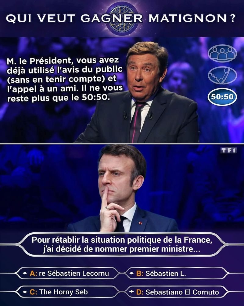 QUI VEUT GAGNER MATIGNON?

Foucault : M. le Président, vous avez déjà utilisé l'avis du public (sans en tenir compte) et l'appel à un ami. Il ne vous reste plus que le 50:50.

Question avec Macron qui réfléchit: Pour rétablir la situation politique de la France, j'ai décidé de nommer premier ministre...

A: re Sébastien Lecornu

B: Sébastien L.

C: The Horny Seb

D: Sebastiano El Cornuto