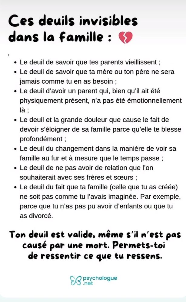 Ces deuils invisibles dans la famille :

Le deuil de savoir que tes parents vieillissent;

Le deuil de savoir que ta mère ou ton père ne sera jamais comme tu en as besoin ;

Le deuil d'avoir un parent qui, bien qu'il ait été physiquement présent, n'a pas été émotionnellement là ;

Le deuil et la grande douleur que cause le fait de devoir s'éloigner de sa famille parce qu'elle te blesse profondément;

Le deuil du changement dans la manière de voir sa famille au fur et à mesure que le temps passe;

Le deuil de ne pas avoir de relation que l'on souhaiterait avec ses frères et sœurs;

Le deuil du fait que ta famille (celle que tu as créée) ne soit pas comme tu l'avais imaginée. Par exemple, parce que tu n'as pas pu avoir d'enfants ou que tu as divorcé.

Ton deuil est valide, même s'il n'est pas causé par une mort. Permets-toi de ressentir ce que tu ressens.
