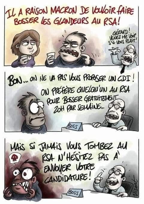 BD.
1 employé dit à 1 employée: IL A RAISON MACRON DE VOULOIR FAIRE BOSSER LES GLANDEURS AU RSA!

Le patron appelle l'employé : GERARD! VENEZ ME VOIR S'IL VOUS PLAIT!
BON... ON NE VA PAS VOUS PROPOSER UN CDI! ON PRÉFÈRE QUELQU'UN AU RSA POUR BOSSER GRATUITEMENT 20H PAR SEMAINE...
MAIS SI JAMAIS VOUS TOMBEZ AU RSA N'HÉSITEZ PAS À ENVOYER VOTRE CANDIDATURE!

L'employé repart furax. 