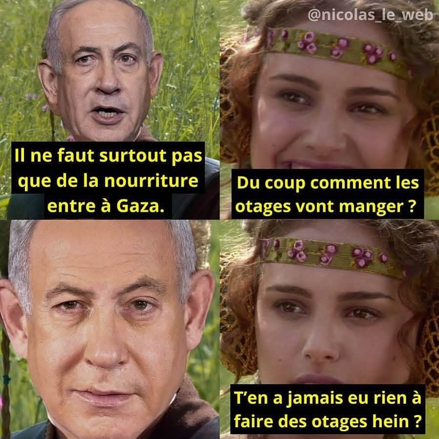 Mème avec Netanyahu et Padmé: 
- il ne faut surtout pas que de la nourriture entre à Gaza. 
- Du coup comment les otages vont manger ? T'en as jamais eu rien à faire des otages hein ?
