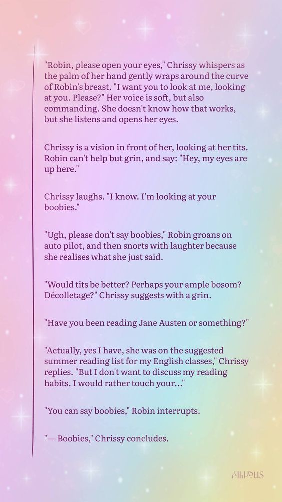 ellipsus snippet screenshot in the theme mermaid with extra sparkles:

"Robin, please open your eyes," Chrissy whispers as the palm of her hand gently wraps around the curve of Robin's breast. "I want you to look at me, looking at you. Please?" Her voice is soft, but also commanding. She doesn't know how that works, but she listens and opens her eyes.

Chrissy is a vision in front of her, looking at her tits. Robin can't help but grin, and say: "Hey, my eyes are up here."

Chrissy laughs. "I know. I'm looking at your boobies." 

"Ugh, please don't say boobies," Robin groans on auto pilot, and then snorts with laughter because she realises what she just said. 

"Would tits be better? Perhaps your ample bosom? Décolletage?" Chrissy suggests with a grin.

"Have you been reading Jane Austen or something?" 

"Actually, yes I have, she was on the suggested summer reading list for my English classes," Chrissy replies. "But I don't want to discuss my reading habits. I would rather touch your..."

"You can say boobies," Robin interrupts.

"— Boobies," Chrissy concludes.