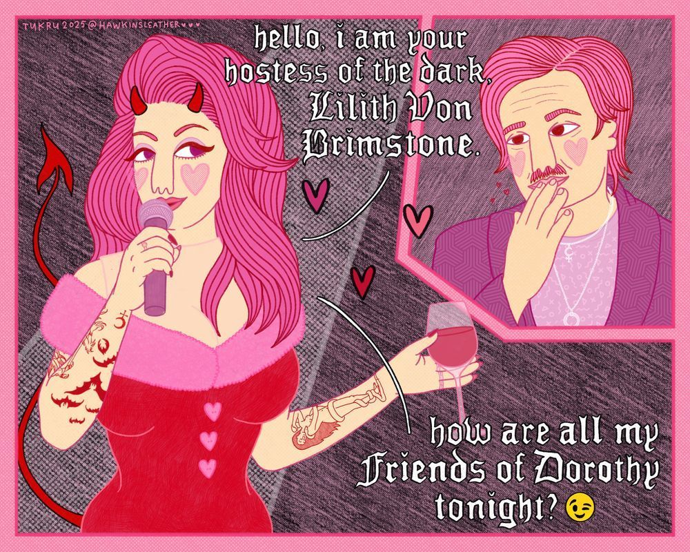 comic with two panels. one of a drag queen eddie munson with devil horns and tail, holding a microphone in one hand and a glass of wine in the other, the other panel has a middle aged steve harrington with a moustache, blowing a kiss to drag queen eddie. Eddie is wearing a breastplate and a dress with pink fur collar and heartshaped buttons and she says "Hello, I am your hostess of the dark, Lilith Von Brimstone. how are all my friends of Dorothy tonight, winky face emoji". She has her usual tattoos + a Lilith by john collier tattoo on her other forearm. Steve is wearing a short necklace with the sigil of lilith and a long necklace with a large ring on it, like earring ken's cock ring necklace.