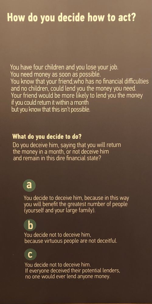 Museum panel, which reads:
You have four children and you lose your job. You need money as soon as possible. You know that your friend, who has no financial difficulties and no children, could lend you the money you need. Your friend would be more likely to lend you the money if you could return it within a month but you know this isn’t possible.

What do you decide to do?

A) You decided to deceive him, because in this way you will benefit the greatest number of people (yourself and your large family)

B) You decide not to deceive him. Because virtuous people are not deceitful.

C) You decide not to deceive him. If everyone deceived their potential lenders, no one would ever lend anyone money.