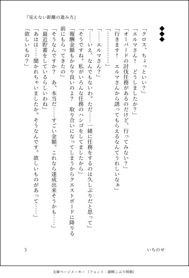 ◆◆◆

「クロス、ちょっといい？」
「エルマさん！　どうしましたか？」
「オーバードの討伐任務があるのだけど、行ってみない？」
「行きます！　エルマさんから誘ってもらえるなんてうれしいなぁ」
「………………」
「……エルマさん？」
「……いえ、なんでもないわ。ただ……一緒に任務をするのは久しぶりだと思って」
「そうですね。私がいろんな任務のハシゴをしてましたから」
「報酬金額もかなり良いのよ？　取り合いになってしまうからクエストボードに降りる前にもらってきたの」
「そうなんですか？　あ、本当だ……すごい金額。これなら達成出来そうかも……」
「最近貯蓄をしているらしいわね」
「あはは……聞かれちゃいましたか。そうなんです。欲しいものがあって……」
「欲しいもの？」
