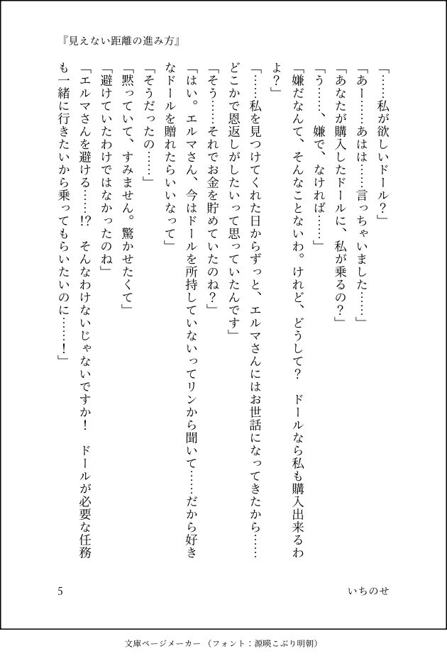「……私が欲しいドール？」
「あー……あはは……言っちゃいました……」
「あなたが購入したドールに、私が乗るの？」
「う……、嫌で、なければ……」
「嫌だなんて、そんなことないわ。けれど、どうして？　ドールなら私も購入出来るわよ？」
「……私を見つけてくれた日からずっと、エルマさんにはお世話になってきたから……どこかで恩返しがしたいって思っていたんです」
「そう……それでお金を貯めていたのね？」
「はい。エルマさん、今はドールを所持していないってリンから聞いて……だから好きなドールを贈れたらいいなって」
「そうだったの……」
「黙っていて、すみません。驚かせたくて」
「避けていたわけではなかったのね」
「エルマさんを避ける……！？　そんなわけないじゃないですか！　ドールが必要な任務も一緒に行きたいから乗ってもらいたいのに……！」
