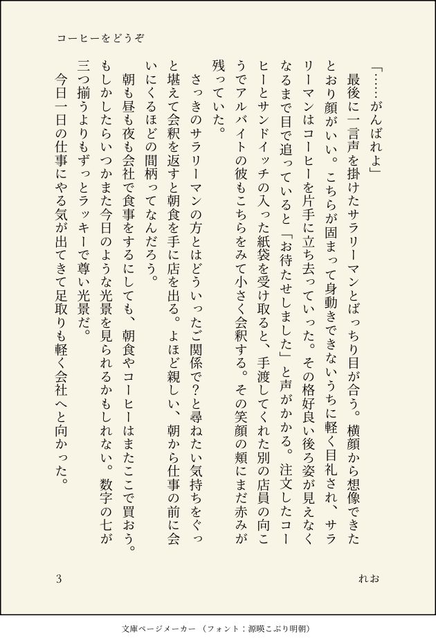 「……がんばれよ」
　最後に一言声を掛けたサラリーマンとばっちり目が合う。横顔から想像できたとおり顔がいい。こちらが固まって身動きできないうちに軽く目礼され、サラリーマンはコーヒーを片手に立ち去っていった。その格好良い後ろ姿が見えなくなるまで目で追っていると「お待たせしました」と声がかかる。注文したコーヒーとサンドイッチの入った紙袋を受け取ると、手渡してくれた別の店員の向こうでアルバイトの彼もこちらをみて小さく会釈する。その笑顔の頬にまだ赤みが残っていた。
　さっきのサラリーマンの方とはどういったご関係で？と尋ねたい気持ちをぐっと堪えて会釈を返すと朝食を手に店を出る。よほど親しい、朝から仕事の前に会いにくるほどの間柄ってなんだろう。
　朝も昼も夜も会社で食事をするにしても、朝食やコーヒーはまたここで買おう。もしかしたらいつかまた今日のような光景を見られるかもしれない。数字の七が三つ揃うよりもずっとラッキーで尊い光景だ。
　今日一日の仕事にやる気が出てきて足取りも軽く会社へと向かった。

