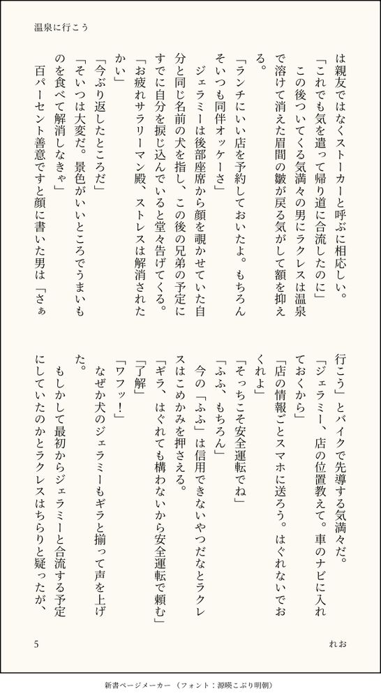は親友ではなくストーカーと呼ぶに相応しい。
「これでも気を遣って帰り道に合流したのに」
　この後ついてくる気満々の男にラクレスは温泉で溶けて消えた眉間の皺が戻る気がして額を抑える。
「ランチにいい店を予約しておいたよ。もちろんそいつも同伴オッケーさ」
　ジェラミーは後部座席から顔を覗かせていた自分と同じ名前の犬を指し、この後の兄弟の予定にすでに自分を捩じ込んでいると堂々告げてくる。
「お疲れサラリーマン殿、ストレスは解消されたかい」
「今ぶり返したところだ」
「そいつは大変だ。景色がいいところでうまいものを食べて解消しなきゃ」
　百パーセント善意ですと顔に書いた男は「さぁ行こう」とバイクで先導する気満々だ。
「ジェラミー、店の位置教えて。車のナビに入れておくから」
「店の情報ごとスマホに送ろう。はぐれないでおくれよ」
「そっちこそ安全運転でね」
「ふふ、もちろん」
　今の「ふふ」は信用できないやつだなとラクレスはこめかみを押さえる。
「ギラ、はぐれても構わないから安全運転で頼む」
「了解」
「ワフッ！」
　なぜか犬のジェラミーもギラと揃って声を上げた。
　もしかして最初からジェラミーと合流する予定にしていたのかとラクレスはちらりと疑ったが、
