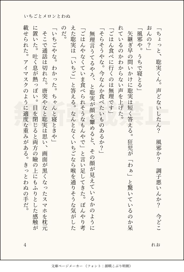 「ちょっと、聡実くん。声どないしたん？　風邪か？　調子悪いんか？　今どこおんの？」
「風邪や。うちで寝とる」
　矢継ぎ早の問いかけに聡実は短く答える。狂児が「わぁ」と驚いているのか呆れているのかわからない声を上げた。
「ごはん食べに行くのは無理です」
「そらそうやな。今なんか食べたいものあるか？」
　無理言うてるやろ、と聡実が顔を顰めると、その顔が見えているかのように「ごはんやなくていま食べられそうなもんやで」と言い足してきた。ぼんやり考えた聡実は「いちご」と答える。なんとなくいちごなら喉を通りそうな気がしたのだ。
「いちごやな。わかった。ちゃんと寝ときや」
　そこで通話は切れた。唐突やなと聡実は思い、画面が黒くなったスマホを枕元に置いた。吐く息が熱っぽい。目を閉じると両方の瞼の上にもふりとした感触が載せられた。アイマスクのように適度な重みがある。きっとわぬの手だ。
