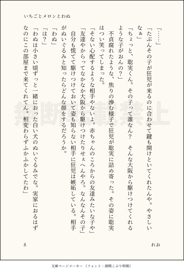 「……」
「たぶんその子が狂児が来るのに合わせて鍵も開けといてくれたんや。やさしいなぁ」
「ちょっと、聡実くん。その子って誰なん？　そんな大阪から駆けつけてくれるような子がおんの？」
　不貞腐れたような、焦りの滲む様子で狂児が聡実に詰め寄った。その姿に聡実はつい笑ってしまった。
「そない心配するような相手やないよ。赤ちゃんのころからの友達みたいな子や」
「友達やからってなかなか大阪から駆けつけたりせぇへんやろ。なんなんその子」
　自分も慌てて駆けつけておいて姿も知らない相手に狂児は嫉妬している。相手がぬいぐるみと知ったらどんな顔をするだろうか。
「わぬ」
「は？」
「わぬは小さい頃ずっと一緒におった白い犬のぬいぐるみでな。実家におるはずなのにこの部屋まで来てくれてん。相変わらずふかふかしてたわ」
