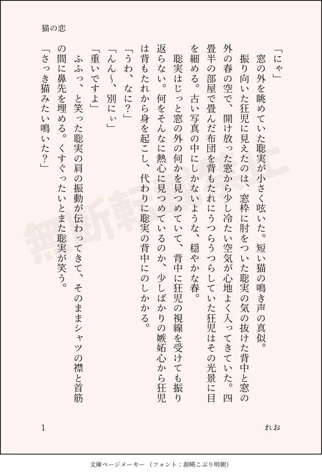印刷された本の本文の体裁で画像化されたテキストです。付記に「猫の恋」、「れお」と記載されています。
以下は本文の内容です。

「にゃ」
　窓の外を眺めていた聡実が小さく呟いた。短い猫の鳴き声の真似。
　振り向いた狂児に見えたのは、窓枠に肘をついた聡実の気の抜けた背中と窓の外の春の空で、開け放った窓から少し冷たい空気が心地よく入ってきていた。四畳半の部屋で畳んだ布団を背もたれにうつらうつらしていた狂児はその光景に目を細める。古い写真の中にしかないような、穏やかな春。
　聡実はじっと窓の外の何かを見つめていて、背中に狂児の視線を受けても振り返らない。何をそんなに熱心に見つめているのか、少しばかりの嫉妬心から狂児は背もたれから身を起こし、代わりに聡実の背中にのしかかる。
「うわ、なに？」
「んん～、別にぃ」
「重いですよ」
　ふふっ、と笑った聡実の肩の振動が伝わってきて、そのままシャツの襟と首筋の間に鼻先を埋める。くすぐったいとまた聡実が笑う。
「さっき猫みたい鳴いた？」
