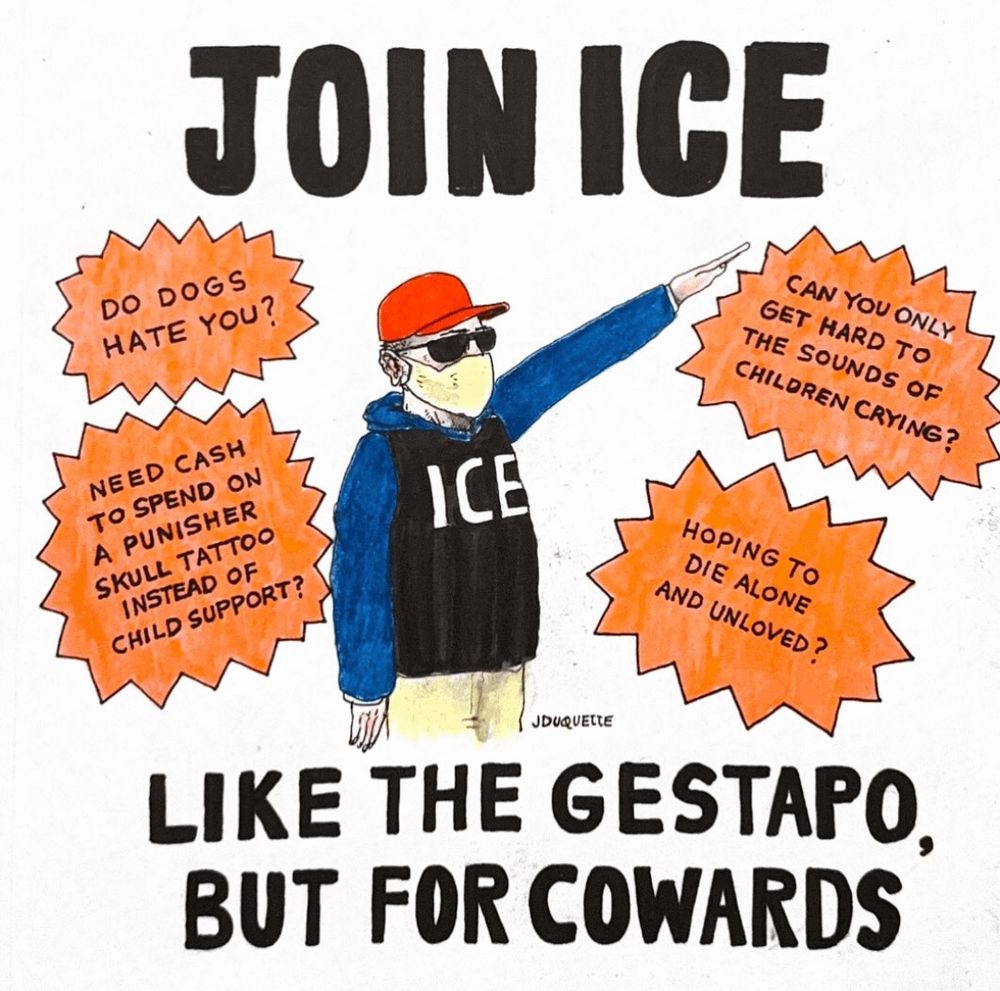 Hand-drawn poster. Top line in large black letters: “JOIN ICE.” Center shows a cartoon man in a red baseball cap, sunglasses, and face mask, wearing a black vest labeled “ICE” over a blue hoodie and beige pants, right arm raised in a rigid salute. Four orange starburst captions around him read: “DO DOGS HATE YOU?”, “NEED CASH TO SPEND ON A PUNISHER SKULL TATTOO INSTEAD OF CHILD SUPPORT?”, “CAN YOU ONLY GET HARD TO THE SOUNDS OF CHILDREN CRYING?”, and “HOPING TO DIE ALONE AND UNLOVED?”. Bottom text in big black letters: “LIKE THE GESTAPO, BUT FOR COWARDS.” Small signature “JDUQUETTE” near the figure. White background.