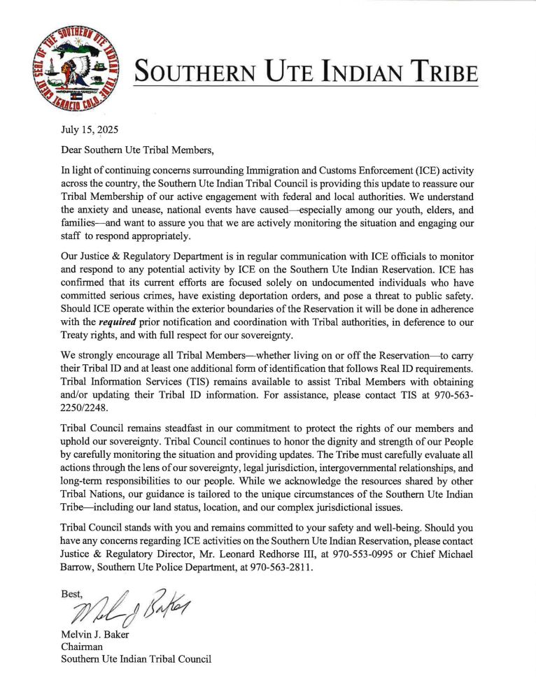 Alt text summarized due to character limit:

July 15, 2025

Dear Southern Ute Tribal Members,

In light of ongoing ICE activity nationwide, the Southern Ute Indian Tribal Council is providing this update to reassure you that we are actively engaging federal and local authorities. We recognize the anxiety this causes—especially among our youth, elders, and families—and are monitoring the situation closely.

Our Justice & Regulatory Department remains in regular communication with ICE to address any potential operations on the Reservation. ICE has confirmed its focus is solely on undocumented individuals convicted of serious crimes or subject to existing deportation orders. Any actions within Reservation boundaries will proceed only after the required prior notification to Tribal authorities, in deference to our treaty rights and full respect for our sovereignty.

We strongly encourage every Tribal Member—on or off the Reservation—to carry your Tribal ID plus at least one Real ID–compliant document. Tribal Information Services (TIS) can assist with obtaining or updating IDs; call 970-563-2250 or 970-563-2248.

Tribal Council remains steadfast in protecting your rights and upholding our sovereignty. We evaluate all actions through the lenses of tribal jurisdiction, intergovernmental relationships, and long-term responsibilities to our people. While we value insights from other nations, our guidance reflects the unique circumstances of the Southern Ute Tribe—our land status, location, and complex jurisdictional issues.

We stand with you and prioritize your safety and well-being. For concerns about ICE activities on Reservation land, please contact:
	•	Justice & Reg. Director Leonard Redhorse III, 970-553-0995
	•	Chief Michael Barrow, Southern Ute Police Dept., 970-563-2811

Best,
Melvin J. Baker
Chairman, Southern Ute Indian Tribal Council