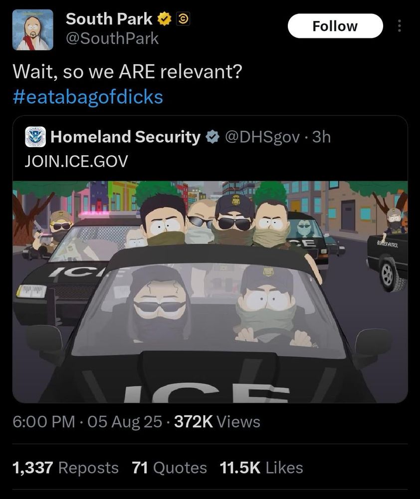 A screenshot of a Twitter post by the verified “South Park” account (avatar: a cartoon Jesus figure) replying to a Homeland Security tweet.

Top-level tweet (by @SouthPark):
	•	Text: “Wait, so we ARE relevant? #eatabagofdicks”
	•	Timestamp: “6:00 PM · 05 Aug 25”
	•	Engagement: “372 K Views”
	•	Below that: “1,337 Reposts 71 Quotes 11.5 K Likes”

Embedded tweet (by @DHSgov):
	•	Text: “JOIN.ICE.GOV”
	•	Attached image: A South Park–style cartoon scene showing ICE agents in black squad cars driving down a city street.
	•	In the foreground is a convertible marked “ICE,” driven by two masked agents wearing sunglasses.
	•	Behind them are more ICE vehicles and agents—some on motorcycles, some standing beside cars—all with bandanas or balaclavas covering their faces, police-style caps or helmets, and dark sunglasses.
	•	The background shows stylized buildings and trees.