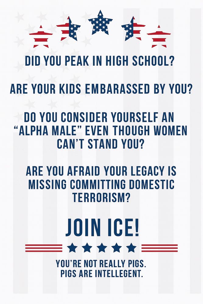 DID YOU PEAK IN HIGH SCHOOL?

ARE YOUR KIDS EMBARRASSED BY YOU?

DO YOU CONSIDER YOURSELF AN ‘ALPHA MALE’ EVEN THOUGH WOMEN CAN’T STAND YOU?

ARE YOU AFRAID YOUR LEGACY IS MISSING COMMITTING DOMESTIC TERRORISM?

JOIN ICE!

YOU’RE NOT REALLY PIGS.
PIGS ARE INTELLEGENT.