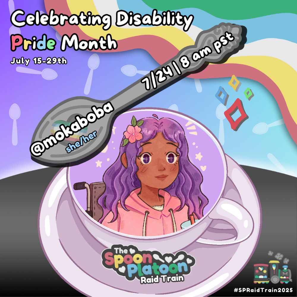 Promo graphic for the Spoon Platoon Disability Pride Month 2025 Raid Train by cosmicquarts. 

White text at the top left reads: Celebrating Disability Pride Month // July 15th - 29th. 

Graphic shows a gradient pastel background, with translucent spoon patterns placed around. 

The right corner shows colors from the Disability Pride Flag: red, yellow/gold, white, blue, & green. 

The bottom shows a gradient charcoal table. Atop it is a white/mauve colored coffee mug.

In the mug is an image of a character with brown skin, purple eyes, and purple hair, sitting in a wheelchair.

The SP logo is placed below on the plate of the coffee mug. Above, is a silver spoon drawn by petito_nico with text overtop that reads: mokaboba. she/her. 7/24 | 8 am pst

Bottom right corner reads: #SPRaidTrain2025. With an image of a steam train coloured in the Disability Pride flag colours decorated with spoons and hearts.