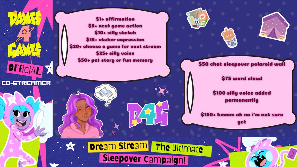 a vibrant graphic celebrating a dames 4 games charity fundraiser.
the left says: dames4games official co-streamer. there is a character with purple skin, bright blue hair, and a big smile.
in pink pillow graphics are the following incentives: $1 affirmation, $5 next game action, $10 silly sketch, $15 vtuber expression; $20 choose a game for next stream, $50 pet story or fun memory.
in another pink pillow graphic are the following milestones: $50 chat sleepover polaroid wall, $75 word cloud, $100 silly voice option added permanently, $150 hmmm oh no i'm not sure yet
zina's character with brown skin, purple hair, and purples eyes is winking and dreaming of pillows next the the dames 4 games logo.
the bottom reads: dream stream. the ultimate sleepover campaign.
candy, boba, and a tent sticker decorate the graphic.