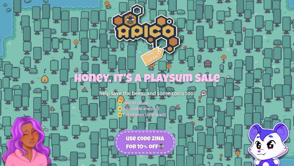 a graphic promoting a playsum sale on the game apico. the background is a pixel forest with cute flowers, beehives, and lil bees buzzing around. 

the apico logo is at the top in the center. a yellow price tag reading: only $7.64! is attached to it.

the text reads "honey, it's a playsum sale. help save the bees...and some coins too."

there's a feature list that reads "solo or co-op. accessible and chill. full of bees (and heart.) in front of each of these is a small yellow hive with a heart, as a bullet point.

the bottom shows a purple oval sticker with stitching on the border. inside the oval reads "use code zina for 10% off" followed by a bee emoji.

on the left is a winking character with brown skin, purple hair, and purple eyes. she is wearing a pastel pink hoodie. on the right is the playsum mascot. they have round purple ears and stars in their eyes.