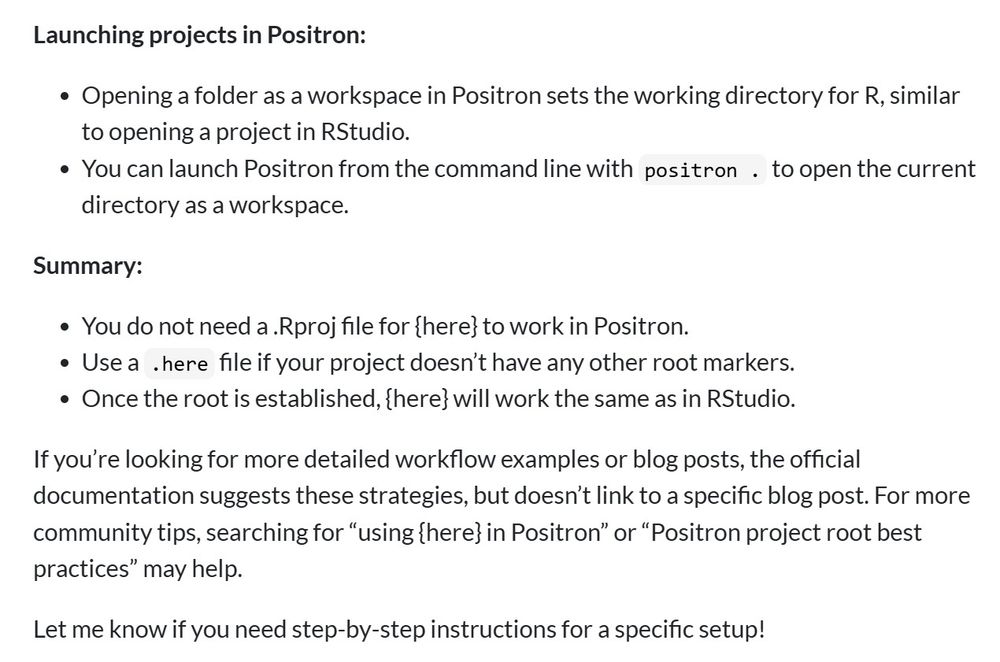 Launching projects in Positron:

Opening a folder as a workspace in Positron sets the working directory for R, similar to opening a project in RStudio.
You can launch Positron from the command line with positron . to open the current directory as a workspace.
Summary:

You do not need a .Rproj file for {here} to work in Positron.
Use a .here file if your project doesn’t have any other root markers.
Once the root is established, {here} will work the same as in RStudio.
If you’re looking for more detailed workflow examples or blog posts, the official documentation suggests these strategies, but doesn’t link to a specific blog post. For more community tips, searching for “using {here} in Positron” or “Positron project root best practices” may help.

Let me know if you need step-by-step instructions for a specific setup!
