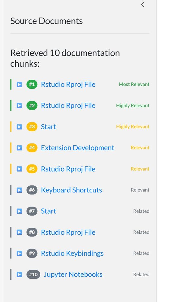 screenshot of a documentation retrieval interface showing 10 documentation chunks ranked by relevance.

#1 Rstudio Rproj File – Most Relevant (green tag)

#2 Rstudio Rproj File – Highly Relevant (green tag)

#3 Start – Highly Relevant (yellow tag)

#4 Extension Development – Relevant (yellow tag)

#5 Rstudio Rproj File – Relevant (yellow tag)

#6 Keyboard Shortcuts – Relevant (gray tag)

#7 Start – Related (gray tag)

#8 Rstudio Rproj File – Related (gray tag)

#9 Rstudio Keybindings – Related (gray tag)

#10 Jupyter Notebooks – Related (gray tag) 

[Alt text written by ChatGPT]