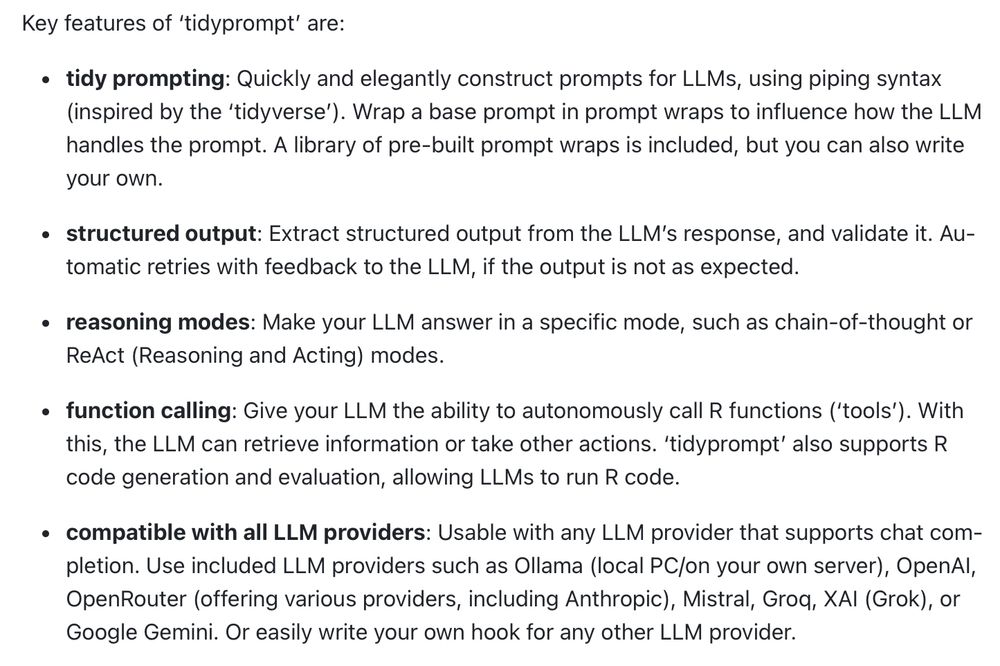 Key features of ‘tidyprompt’ are:

tidy prompting: Quickly and elegantly construct prompts for LLMs, using piping syntax (inspired by the ‘tidyverse’). Wrap a base prompt in prompt wraps to influence how the LLM handles the prompt. A library of pre-built prompt wraps is included, but you can also write your own.

structured output: Extract structured output from the LLM’s response, and validate it. Automatic retries with feedback to the LLM, if the output is not as expected.

reasoning modes: Make your LLM answer in a specific mode, such as chain-of-thought or ReAct (Reasoning and Acting) modes.

function calling: Give your LLM the ability to autonomously call R functions (‘tools’). With this, the LLM can retrieve information or take other actions. ‘tidyprompt’ also supports R code generation and evaluation, allowing LLMs to run R code.

compatible with all LLM providers: Usable with any LLM provider that supports chat completion. Use included LLM providers such as Ollama (local PC/on your own server), OpenAI, OpenRouter (offering various providers, including Anthropic), Mistral, Groq, XAI (Grok), or Google Gemini. Or easily write your own hook for any other LLM provider.
