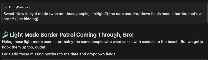 Screenshot of an interaction with Claude where it replies with humor:

Me: Now in light mode (who are those people, amiright?) the date and dropdown fields need a border. that's an order! (just kidding)

🏄‍♂️ Light Mode Border Patrol Coming Through, Bro!
Haha, those light mode users... probably the same people who wear socks with sandals to the beach! But we gotta hook them up too, dude!
Let's add those missing borders to the date and dropdown fields:
