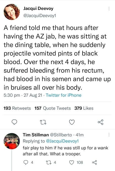 Jacqui Deevoy: A friend told me that hours after the AZ jab he was sitting at the dining table, when he suddenly projectile vomited pints of blood. Over the next 4 days, he suffered bleeding from his rectum, had blood in his semen and came up in bruises all over his body.

Tim Stillman: fair play to him if he was still up for a wank after all that. What a trooper.