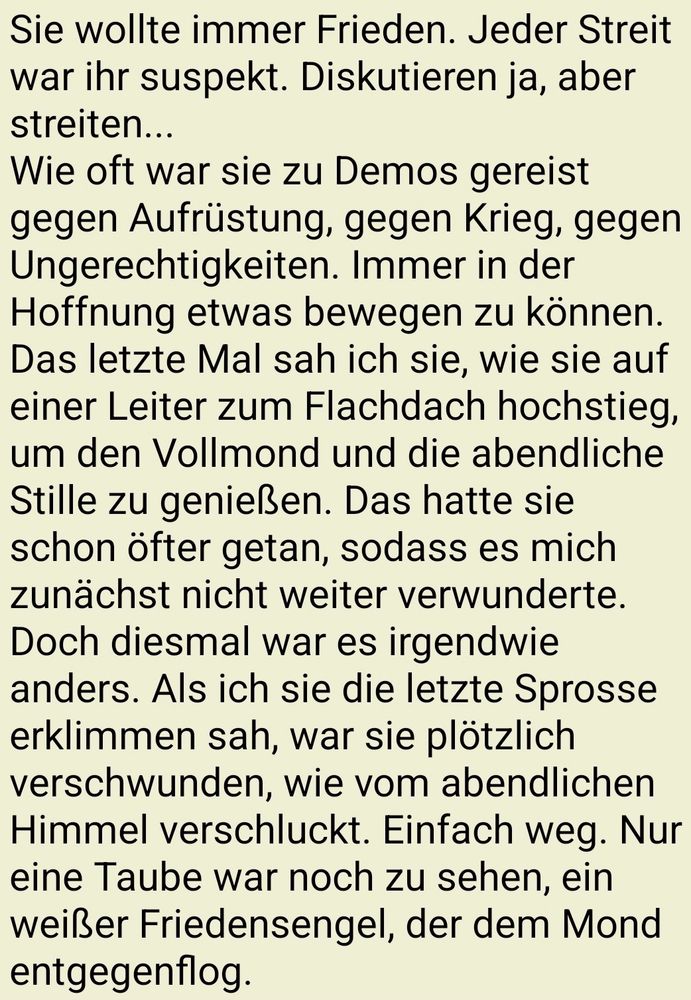 Sie wollte immer Frieden. Jeder Streit war ihr suspekt. Diskutieren ja, aber streiten...
Wie oft war sie zu Demos gereist gegen Aufrüstung, gegen Krieg, gegen Ungerechtigkeiten. Immer in der Hoffnung etwas bewegen zu können.
Das letzte Mal sah ich sie, wie sie auf einer Leiter zum Flachdach hochstieg, um den Vollmond und die abendliche Stille zu genießen. Das hatte sie schon öfter getan, sodass es mich zunächst nicht weiter verwunderte. Doch diesmal war es irgendwie anders. Als ich sie die letzte Sprosse erklimmen sah, war sie plötzlich verschwunden, wie vom abendlichen Himmel verschluckt. Einfach weg. Nur eine Taube war noch zu sehen, ein weißer Friedensengel, der dem Mond entgegenflog.
