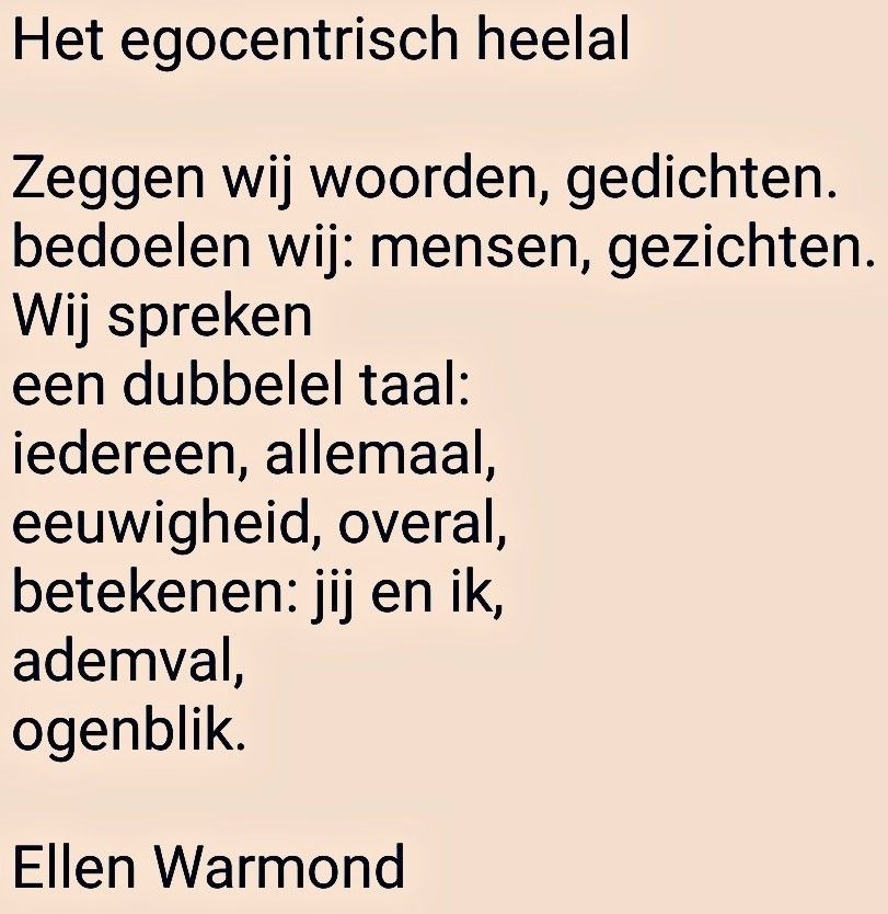 Het egocentrisch heelal 

Zeggen wij woorden, gedichten. bedoelen wij: mensen, gezichten.
Wij spreken een dubbelel taal:
iedereen, allemaal,
eeuwigheid, overal,
betekenen: jij en ik,
ademval, 
ogenblik. 

nach Ellen Warmond 