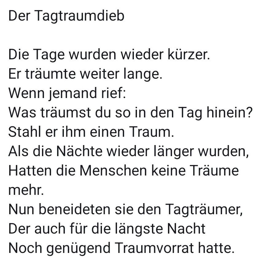Der Tagtraumdieb

Die Tage wurden wieder kürzer.
Er träumte weiter lange.
Wenn jemand rief:
Was träumst du so in den Tag hinein?
Stahl er ihm einen Traum.
Als die Nächte wieder länger wurden,
Hatten die Menschen keine Träume mehr.
Nun beneideten sie den Tagträumer,
Der auch für die längste Nacht
Noch genügend Traumvorrat hatte.