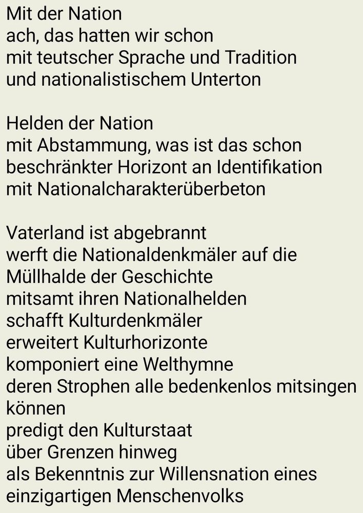 Mit der Nation
ach, das hatten wir schon
mit teutscher Sprache und Tradition
und nationalistischem Unterton

Helden der Nation
mit Abstammung, was ist das schon
beschränkter Horizont an Identifikation
mit Nationalcharakterüberbeton

Vaterland ist abgebrannt
werft die Nationaldenkmäler auf die Müllhalde der Geschichte
mitsamt ihren Nationalhelden
schafft Kulturdenkmäler
erweitert Kulturhorizonte
komponiert eine Welthymne
deren Strophen alle bedenkenlos mitsingen können
predigt den Kulturstaat
über Grenzen hinweg
als Bekenntnis zur Willensnation eines einzigartigen Menschenvolks